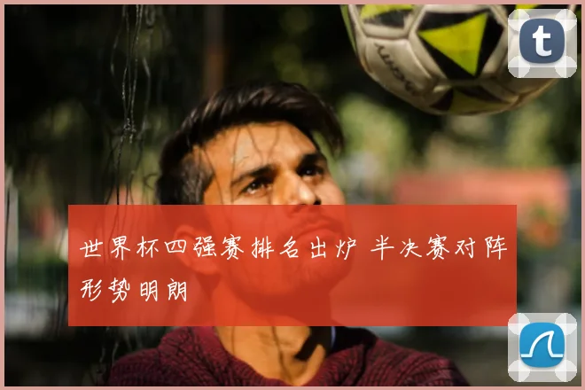 世界杯四强赛排名出炉 半决赛对阵形势明朗