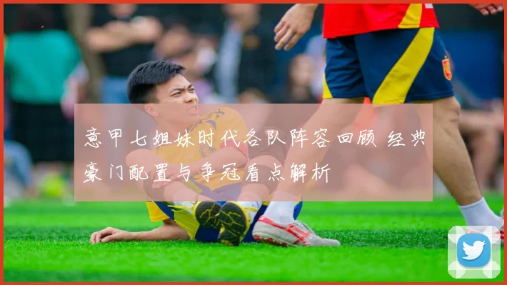 意甲七姐妹时代各队阵容回顾 经典豪门配置与争冠看点解析
